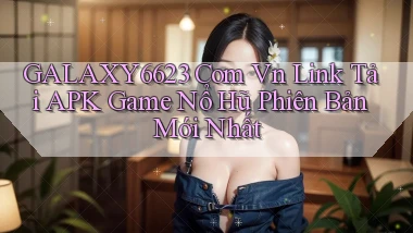 galaxy6623 com vn link tải APK game nổ hũ phiên bản mới nhất