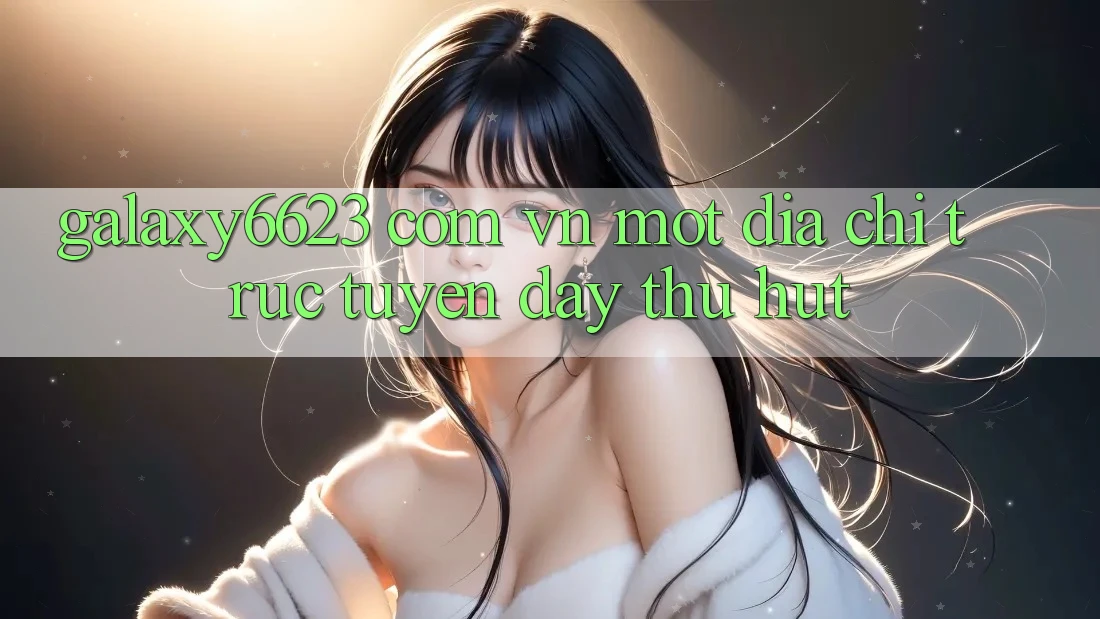 “Galaxy6623 Com Vn” – Một Địa Chỉ Trực Tuyến Đầy Thu Hút