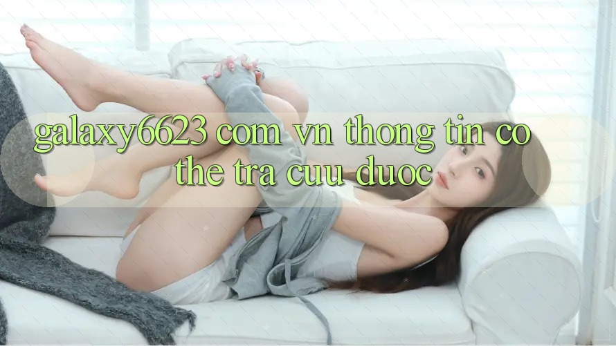 “Galaxy6623 Com Vn” – Thông Tin Có Thể Tra Cứu Được “Galaxy6623 Com Vn” – Thông Tin Có Thể Tra Cứu Được