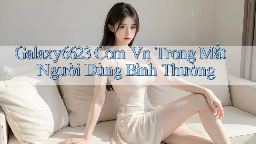 Galaxy6623 Com Vn Trong Mắt Người Dùng Bình Thường