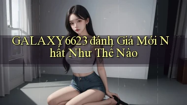 galaxy6623 đánh giá mới nhất như thế nào