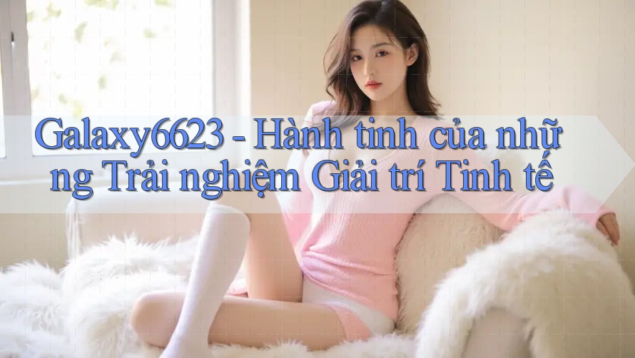 Galaxy6623 - Hành tinh của những Trải nghiệm Giải trí Tinh tế Galaxy6623 - Hành tinh của những Trải nghiệm Giải trí Tinh tế