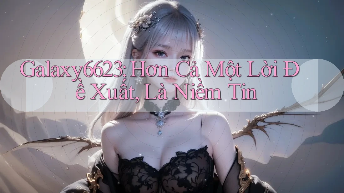 Galaxy6623: Hơn Cả Một Lời Đề Xuất, Là Niềm Tin Galaxy6623: Hơn Cả Một Lời Đề Xuất, Là Niềm Tin