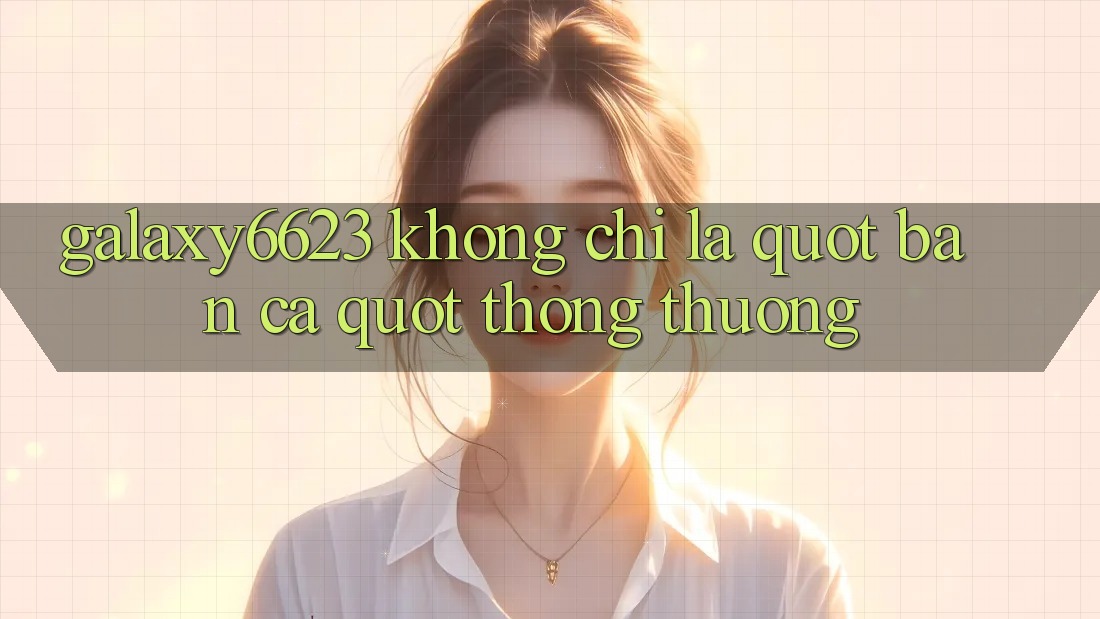 Galaxy6623 Không Chỉ Là " Bắn Cá" Thông Thường Galaxy6623 Không Chỉ Là " Bắn Cá" Thông Thường