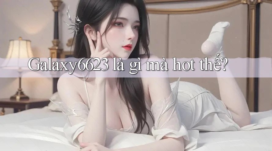 Galaxy6623 là gì mà hot thế? Galaxy6623 là gì mà hot thế?