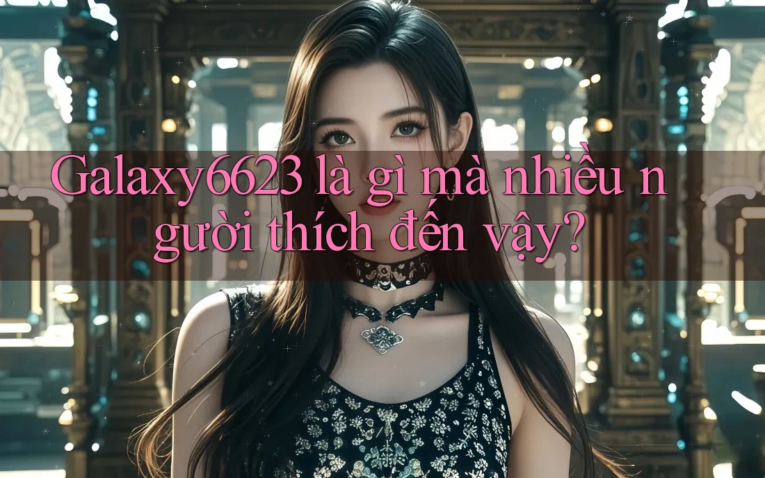 Galaxy6623 là gì mà nhiều người thích đến vậy? Galaxy6623 là gì mà nhiều người thích đến vậy?