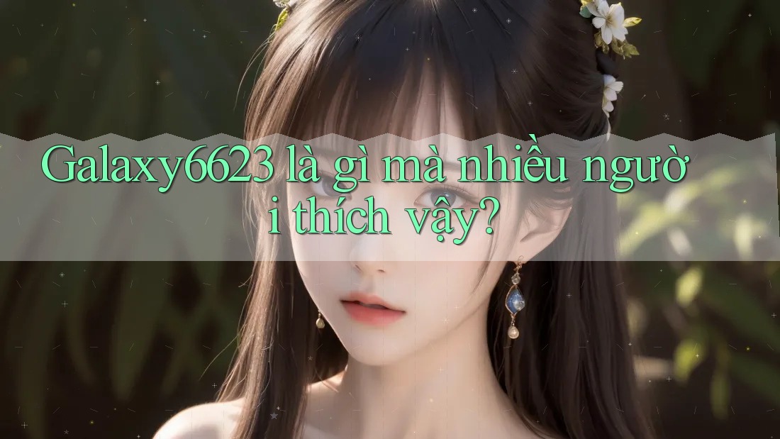 Galaxy6623 là gì mà nhiều người thích vậy? Galaxy6623 là gì mà nhiều người thích vậy?