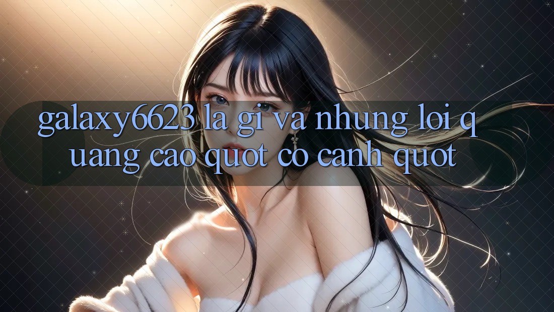 Galaxy6623 Là Gì Và Những Lời Quảng Cáo " Có Cánh" Galaxy6623 Là Gì Và Những Lời Quảng Cáo " Có Cánh"