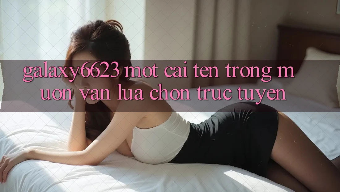 “Galaxy6623” – Một Cái Tên Trong Muôn Vàn Lựa Chọn Trực Tuyến “Galaxy6623” – Một Cái Tên Trong Muôn Vàn Lựa Chọn Trực Tuyến