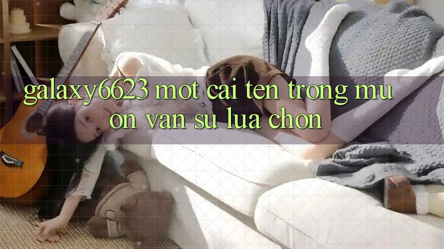 “Galaxy6623” – Một Cái Tên Trong Muôn Vàn Sự Lựa Chọn “Galaxy6623” – Một Cái Tên Trong Muôn Vàn Sự Lựa Chọn