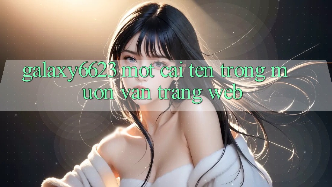 “Galaxy6623” – Một Cái Tên Trong Muôn Vàn Trang Web “Galaxy6623” – Một Cái Tên Trong Muôn Vàn Trang Web