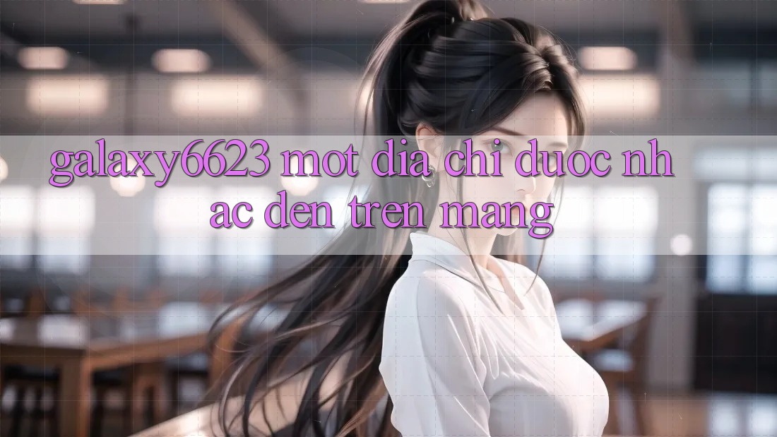 “Galaxy6623” – Một Địa Chỉ Được Nhắc Đến Trên Mạng “Galaxy6623” – Một Địa Chỉ Được Nhắc Đến Trên Mạng