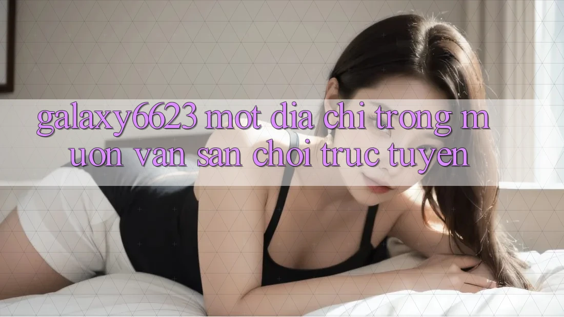 “Galaxy6623” – Một Địa Chỉ Trong Muôn Vàn Sân Chơi Trực Tuyến “Galaxy6623” – Một Địa Chỉ Trong Muôn Vàn Sân Chơi Trực Tuyến