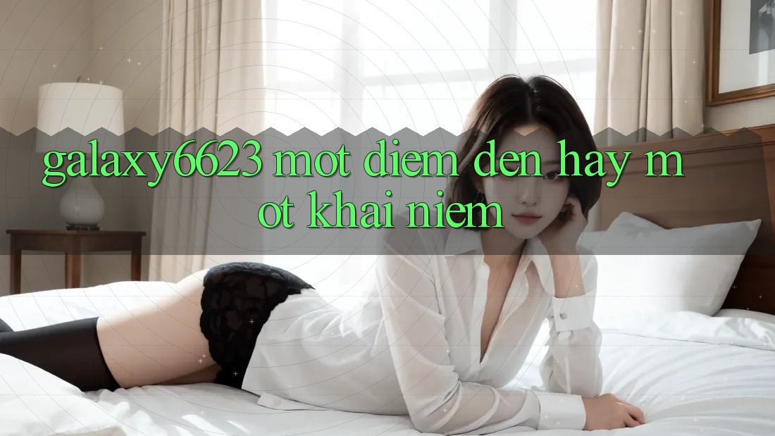 “Galaxy6623” – Một Điểm Đến Hay Một Khái Niệm? “Galaxy6623” – Một Điểm Đến Hay Một Khái Niệm?