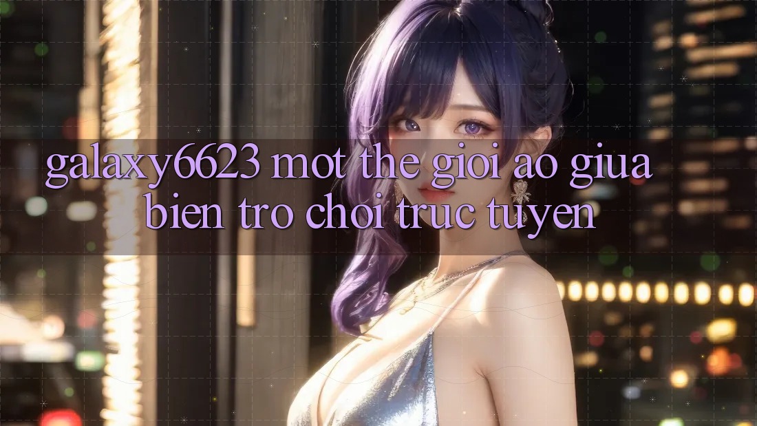 “Galaxy6623” – Một Thế Giới Ảo Giữa Biển Trò Chơi Trực Tuyến “Galaxy6623” – Một Thế Giới Ảo Giữa Biển Trò Chơi Trực Tuyến