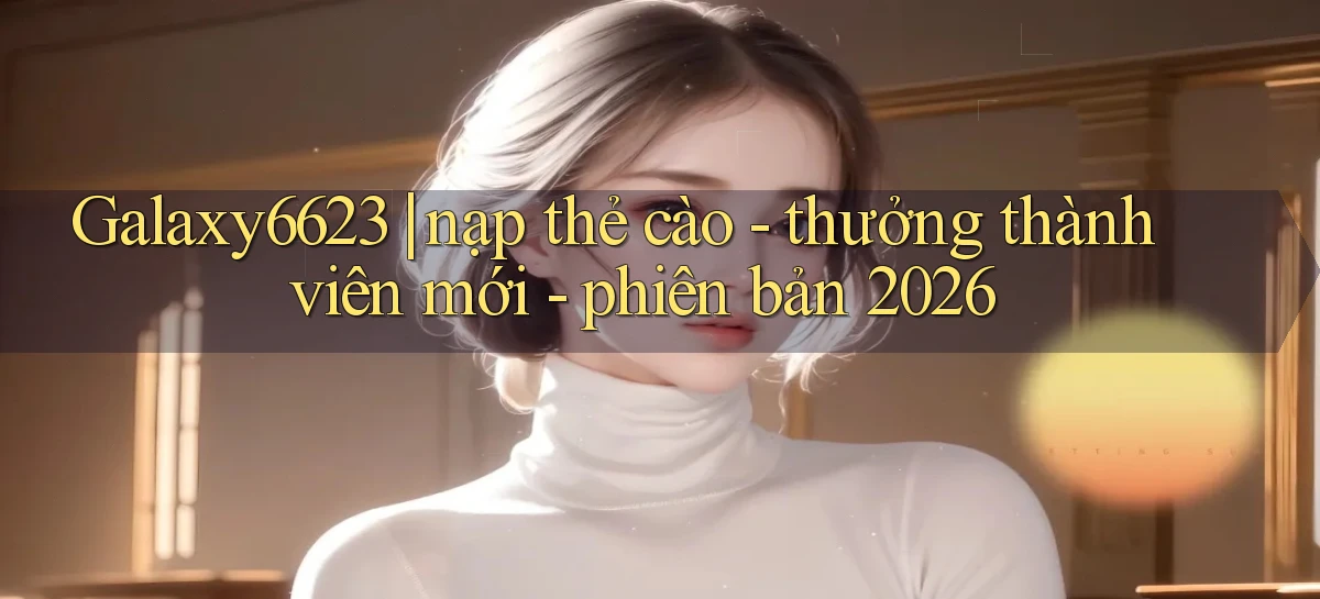 Galaxy6623 nạp thẻ cào   thưởng thành viên mới   phiên bản 2026