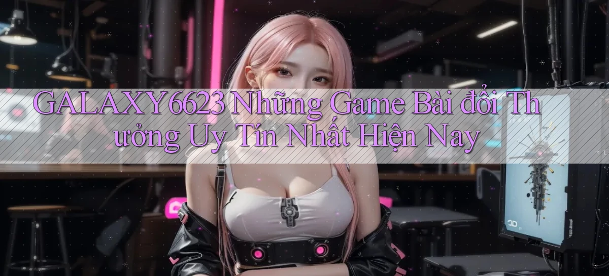 galaxy6623 những game bài đổi thưởng uy tín nhất hiện nay