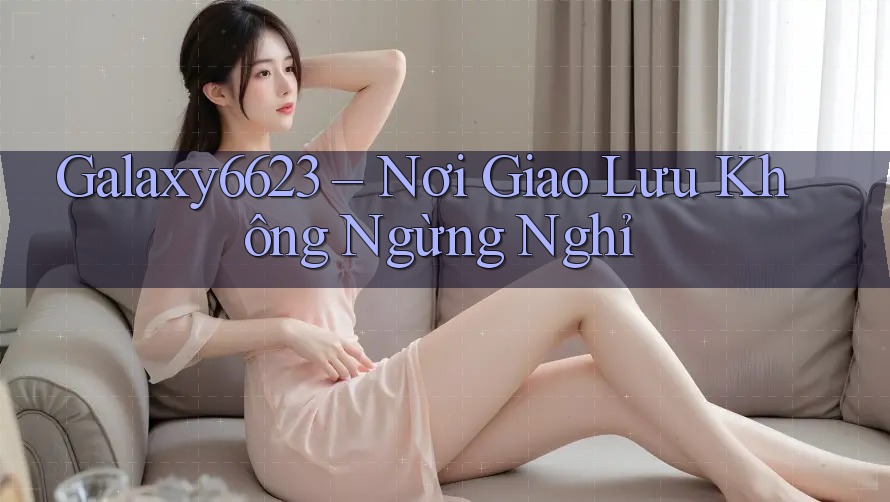 Galaxy6623 – Nơi Giao Lưu Không Ngừng Nghỉ Galaxy6623 – Nơi Giao Lưu Không Ngừng Nghỉ