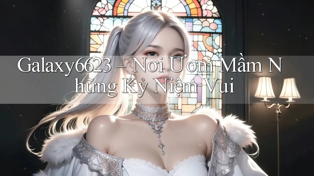 Galaxy6623 – Nơi Ươm Mầm Những Kỷ Niệm Vui Galaxy6623 – Nơi Ươm Mầm Những Kỷ Niệm Vui