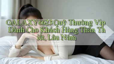 galaxy6623  quỹ thưởng vip dành cho khách hàng thân thiết, lâu năm