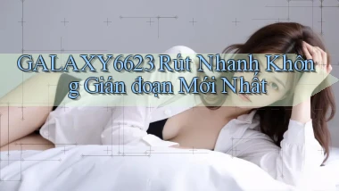 galaxy6623 rút nhanh không gián đoạn mới nhất