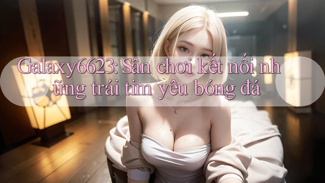 Galaxy6623: Sân chơi kết nối những trái tim yêu bóng đá