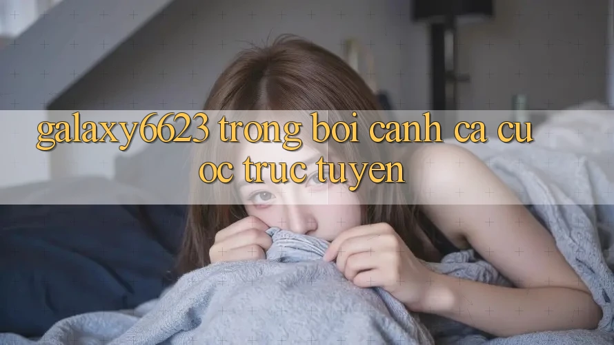 “Galaxy6623” Trong Bối Cảnh Cá Cược Trực Tuyến “Galaxy6623” Trong Bối Cảnh Cá Cược Trực Tuyến