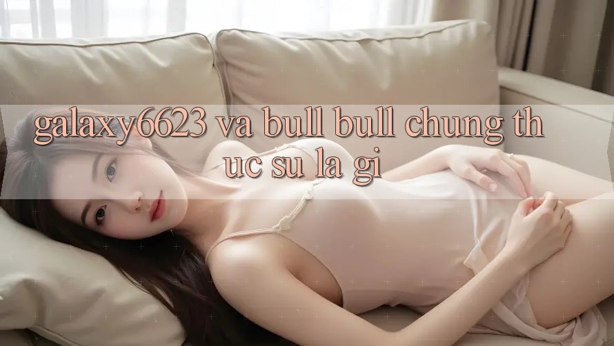“Galaxy6623” và “Bull Bull” – Chúng Thực Sự Là Gì? “Galaxy6623” và “Bull Bull” – Chúng Thực Sự Là Gì?