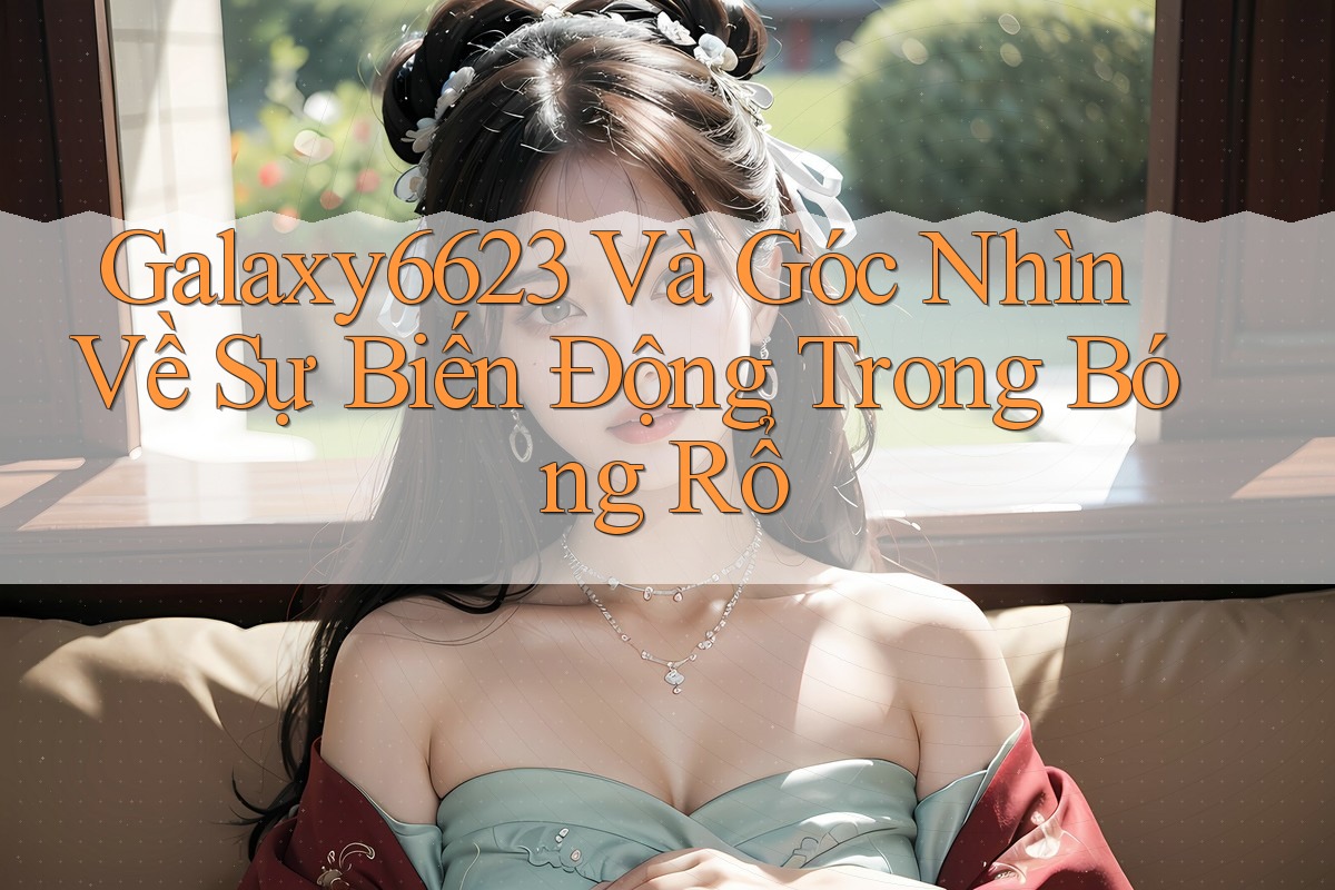 Galaxy6623 Và Góc Nhìn Về Sự Biến Động Trong Bóng Rổ