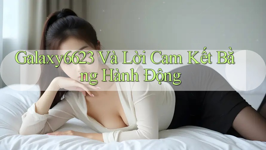 Galaxy6623 Và Lời Cam Kết Bằng Hành Động Galaxy6623 Và Lời Cam Kết Bằng Hành Động