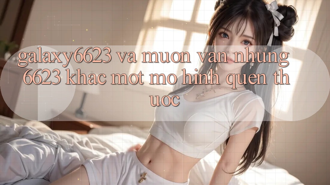 “Galaxy6623” và muôn vàn những “6623” khác: Một mô hình quen thuộc “Galaxy6623” và muôn vàn những “6623” khác: Một mô hình quen thuộc