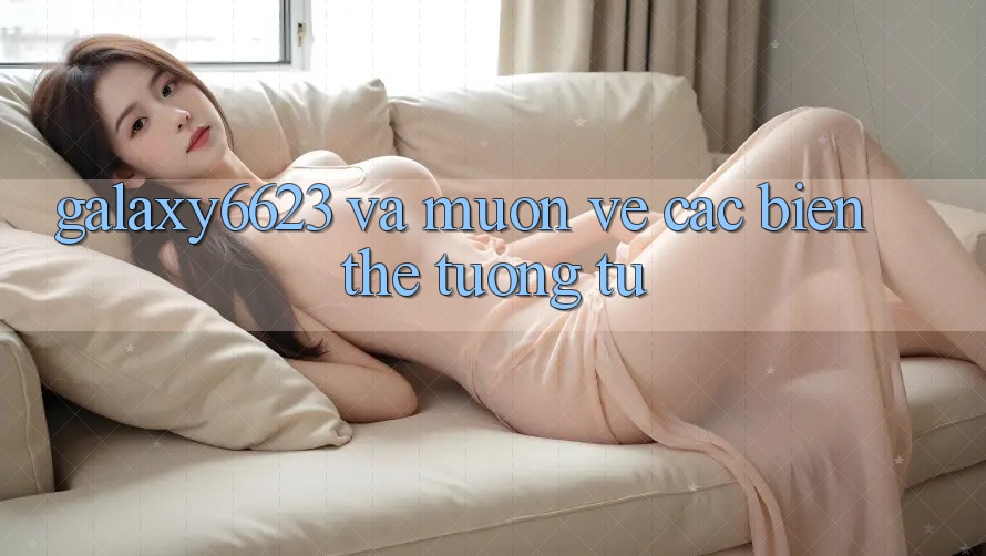 “Galaxy6623” và Muôn Vẻ Các Biến Thể Tương Tự “Galaxy6623” và Muôn Vẻ Các Biến Thể Tương Tự