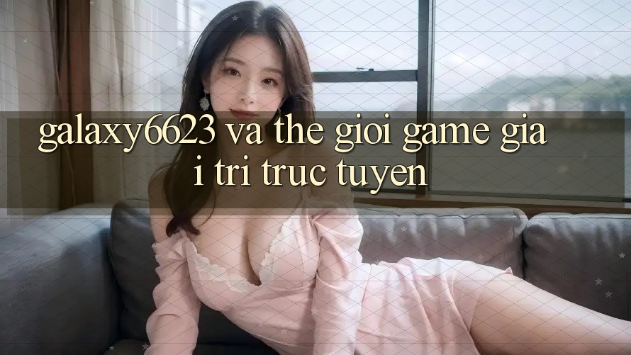 “Galaxy6623” và Thế Giới Game Giải Trí Trực Tuyến “Galaxy6623” và Thế Giới Game Giải Trí Trực Tuyến