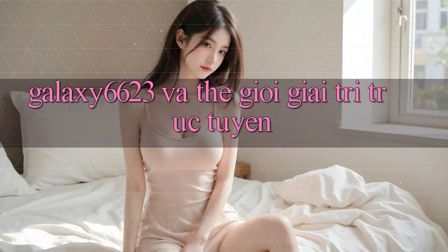 “Galaxy6623” và thế giới giải trí trực tuyến “Galaxy6623” và thế giới giải trí trực tuyến