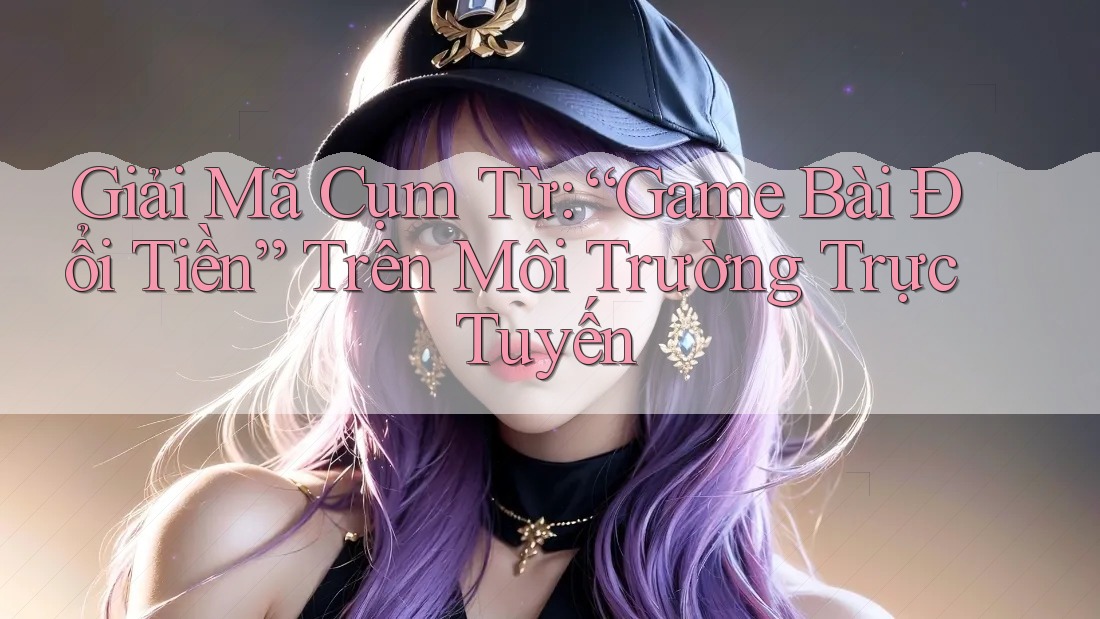 Giải Mã Cụm Từ: “Game Bài Đổi Tiền” Trên Môi Trường Trực Tuyến Giải Mã Cụm Từ: “Game Bài Đổi Tiền” Trên Môi Trường Trực Tuyến