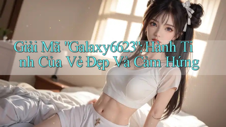 Giải Mã “Galaxy6623”: Hành Tinh Của Vẻ Đẹp Và Cảm Hứng Giải Mã “Galaxy6623”: Hành Tinh Của Vẻ Đẹp Và Cảm Hứng