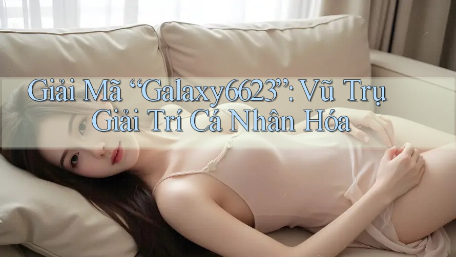 Giải Mã “Galaxy6623”: Vũ Trụ Giải Trí Cá Nhân Hóa Giải Mã “Galaxy6623”: Vũ Trụ Giải Trí Cá Nhân Hóa