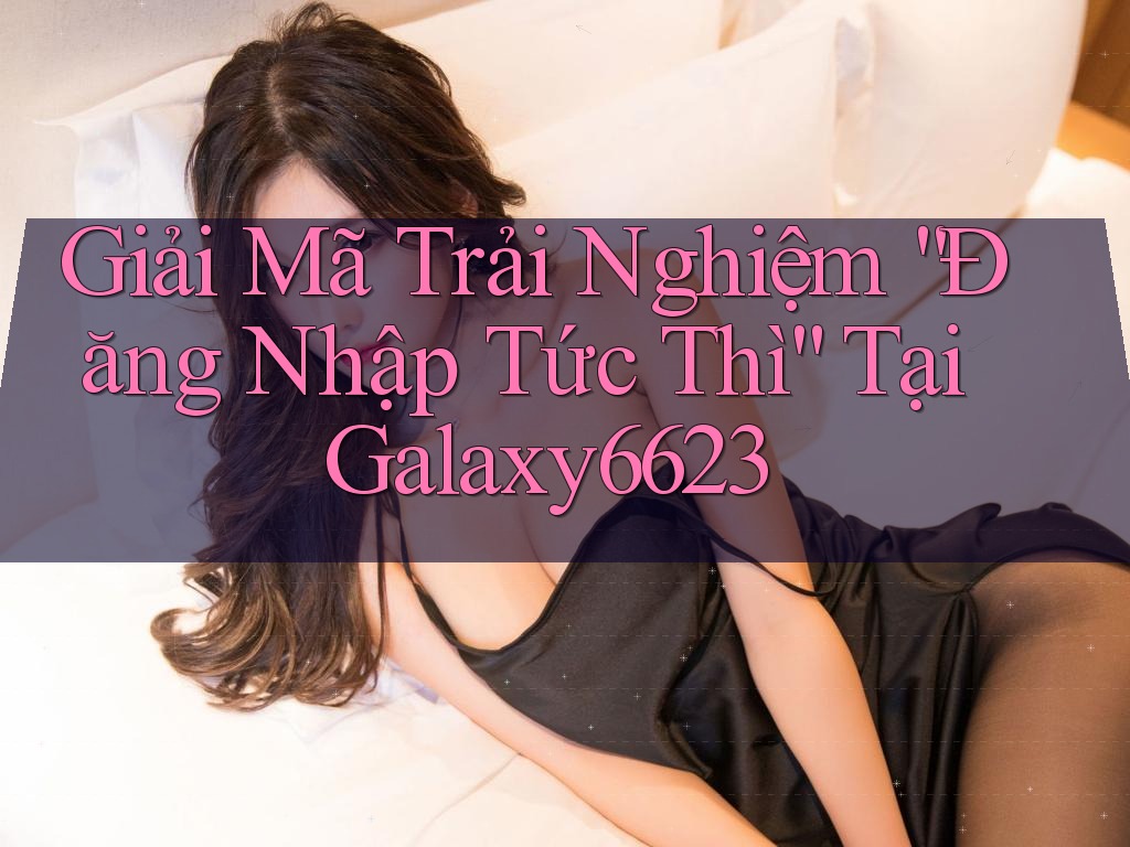 Giải Mã Trải Nghiệm “Đăng Nhập Tức Thì” Tại Galaxy6623 Giải Mã Trải Nghiệm “Đăng Nhập Tức Thì” Tại Galaxy6623