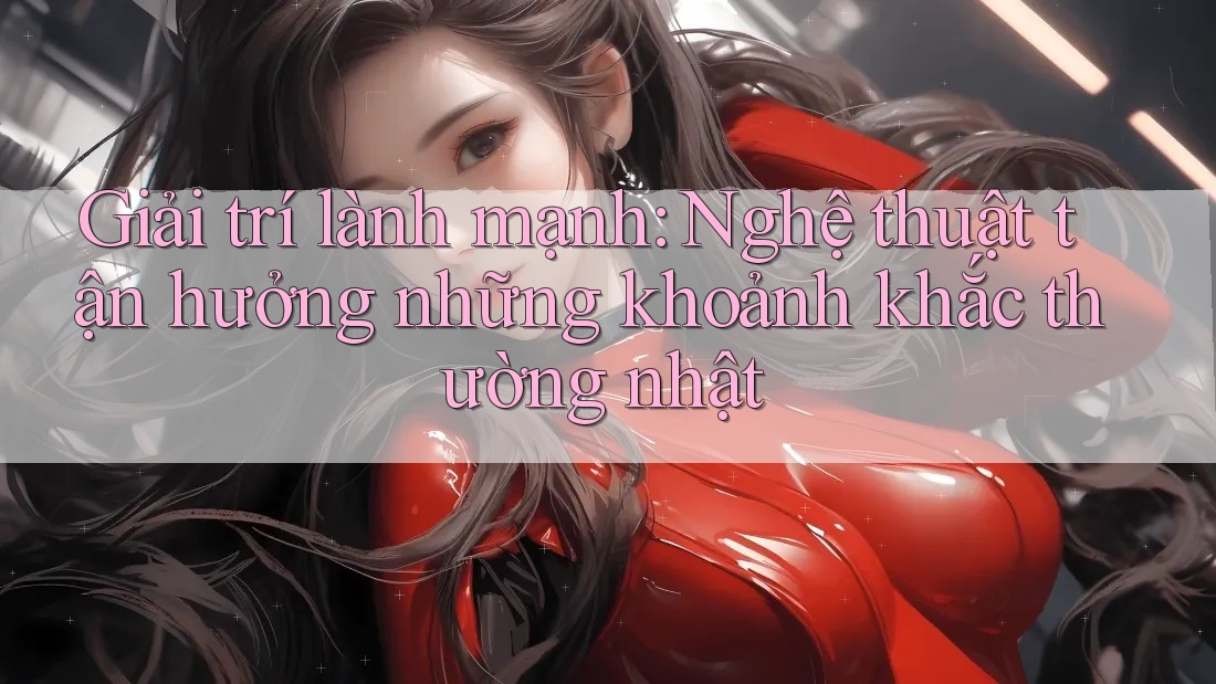 Giải trí lành mạnh: Nghệ thuật tận hưởng những khoảnh khắc thường nhật Giải trí lành mạnh: Nghệ thuật tận hưởng những khoảnh khắc thường nhật