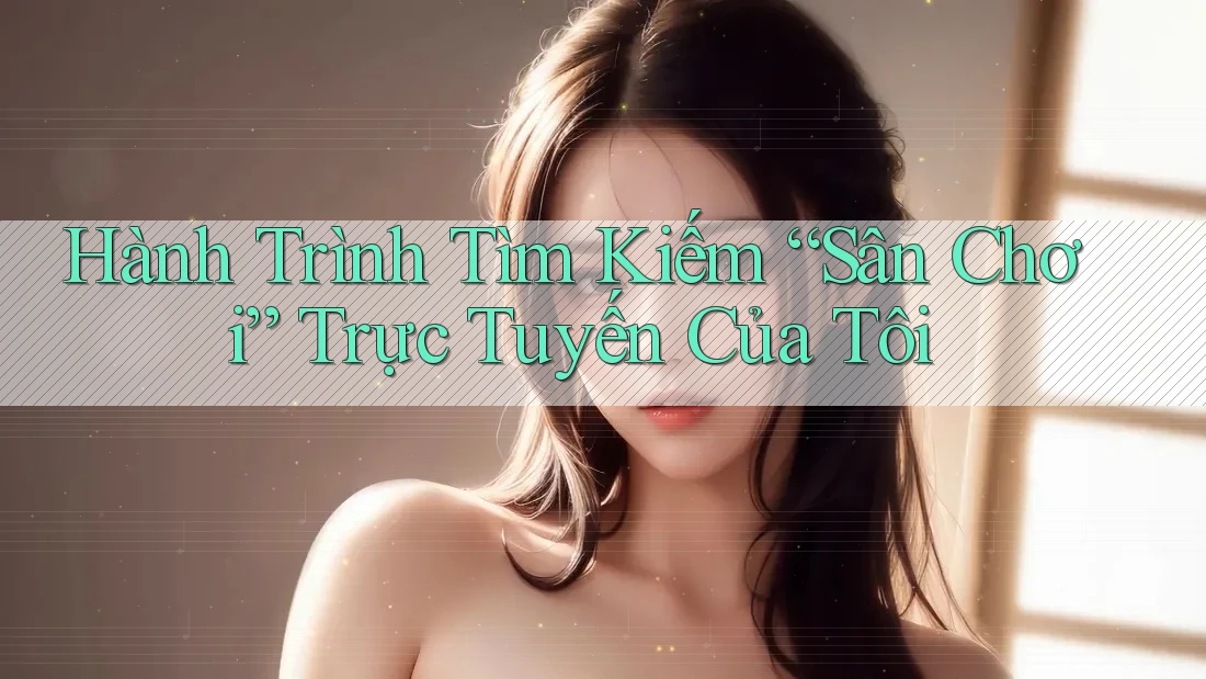 Hành Trình Tìm Kiếm “Sân Chơi” Trực Tuyến Của Tôi Hành Trình Tìm Kiếm “Sân Chơi” Trực Tuyến Của Tôi