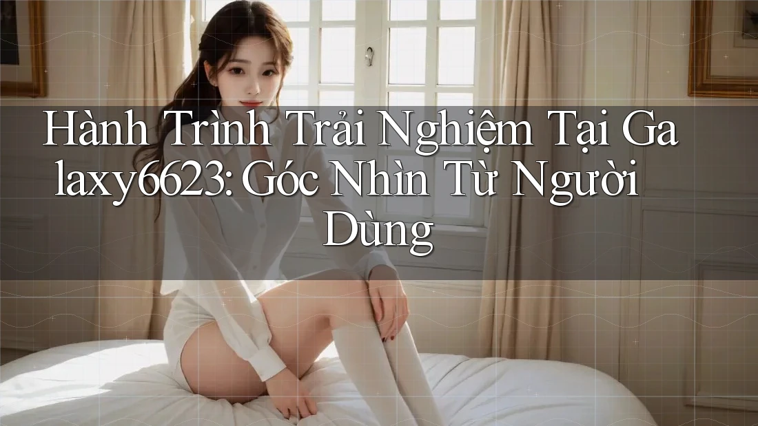 Hành Trình Trải Nghiệm Tại Galaxy6623: Góc Nhìn Từ Người Dùng Hành Trình Trải Nghiệm Tại Galaxy6623: Góc Nhìn Từ Người Dùng