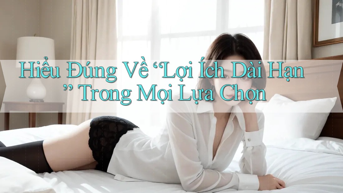 Hiểu Đúng Về “Lợi Ích Dài Hạn” Trong Mọi Lựa Chọn Hiểu Đúng Về “Lợi Ích Dài Hạn” Trong Mọi Lựa Chọn