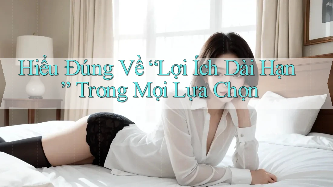 Hiểu Đúng Về “Lợi Ích Dài Hạn” Trong Mọi Lựa Chọn Hiểu Đúng Về “Lợi Ích Dài Hạn” Trong Mọi Lựa Chọn