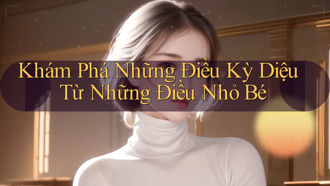 Khám Phá Những Điều Kỳ Diệu Từ Những Điều Nhỏ Bé Khám Phá Những Điều Kỳ Diệu Từ Những Điều Nhỏ Bé