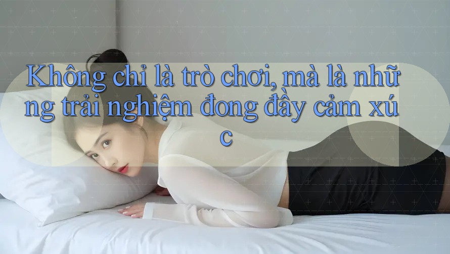 Không chỉ là trò chơi, mà là những trải nghiệm đong đầy cảm xúc