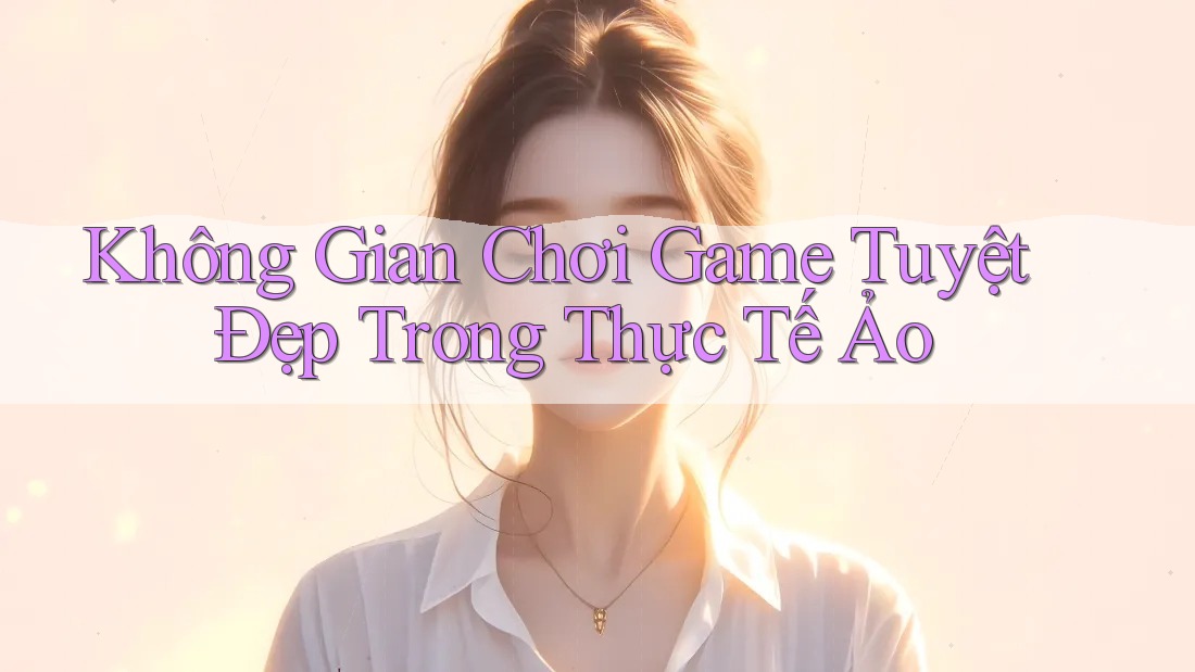 Không Gian Chơi Game Tuyệt Đẹp Trong Thực Tế Ảo Không Gian Chơi Game Tuyệt Đẹp Trong Thực Tế Ảo
