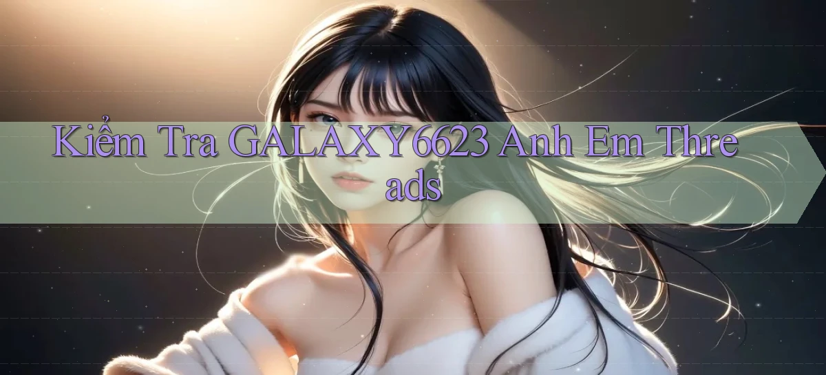 kiểm tra galaxy6623 anh em threads