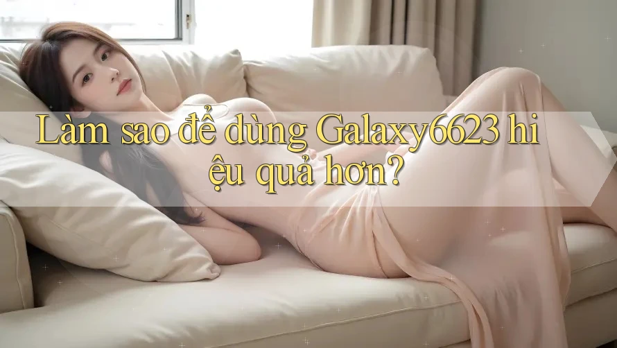 Làm sao để dùng Galaxy6623 hiệu quả hơn?