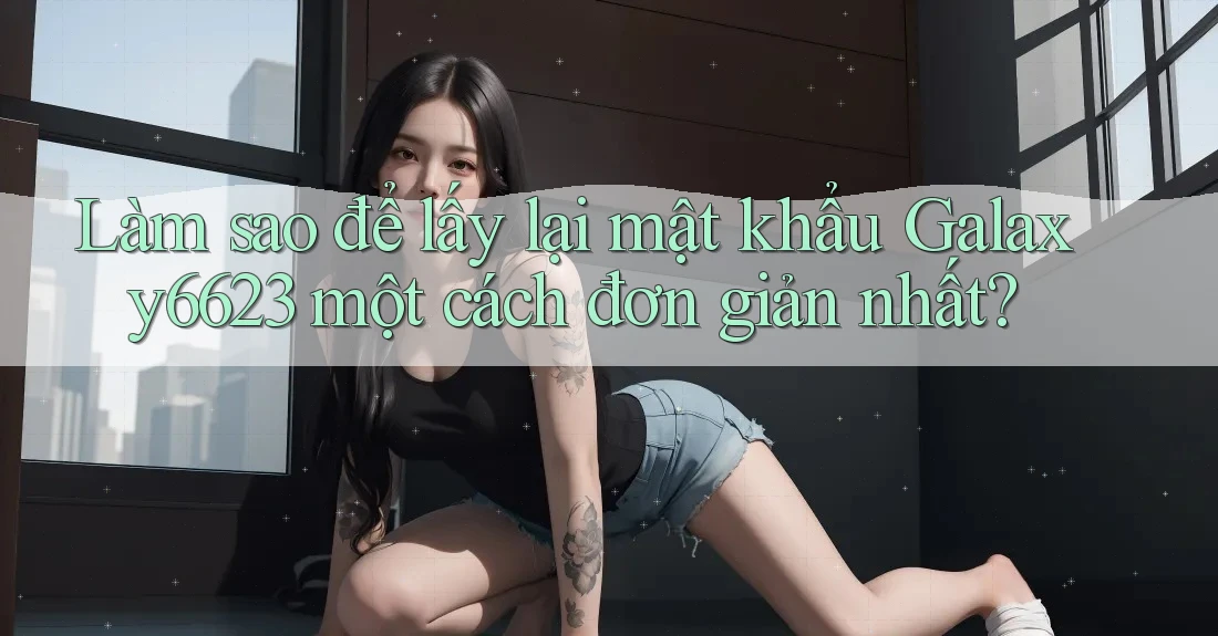 Làm sao để lấy lại mật khẩu Galaxy6623 một cách đơn giản nhất? Làm sao để lấy lại mật khẩu Galaxy6623 một cách đơn giản nhất?