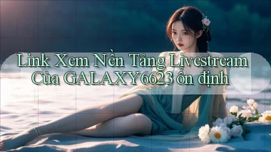 link xem nền tảng livestream của galaxy6623 ổn định